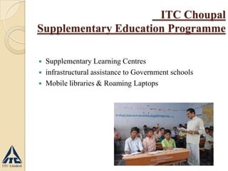  Supplementary Learning Centres
 infrastructural assistance to Government schools
 Mobile libraries & Roaming Laptops
ITC Choupal
Supplementary Education Programme
 