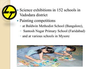  Science exhibitions in 152 schools in
Vadodara district
 Painting competitions
◦ at Baldwin Methodist School (Bangalore),
◦ Santosh Nagar Primary School (Faridabad)
◦ and at various schools in Mysore
 