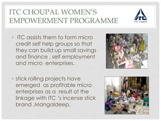ITC CHOUPAL WOMEN’S
EMPOWERMENT PROGRAMME
• ITC assists them to form micro
credit self help groups so that
they can build up small savings
and finance , self employment
and micro enterprises.
• stick rolling projects have
emerged as profitable micro
enterprises as a result of the
linkage with ITC ‘s incense stick
brand ,Mangaldeep.
 