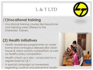 L & T LTD
(1)Vocational training
• Vocational training courses like beautician
and tailoring were offered to the
interested trainers.
(2) Health initiatives
• Health awareness programmes on water
borne and contagious diseases like clean
house & clean society competition as well
as healthy baby competition.
• Health check up is also conducted on a
regular basis by L& T.
• A special campaign on awareness
regarding curative and preventive health
 