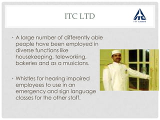 ITC LTD
• A large number of differently able
people have been employed in
diverse functions like
housekeeping, teleworking,
bakeries and as a musicians.
• Whistles for hearing impaired
employees to use in an
emergency and sign language
classes for the other staff.
 