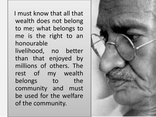 I must know that all that
wealth does not belong
to me; what belongs to
me is the right to an
honourable
livelihood, no better
than that enjoyed by
millions of others. The
rest of my wealth
belongs to the
community and must
be used for the welfare
of the community.
 