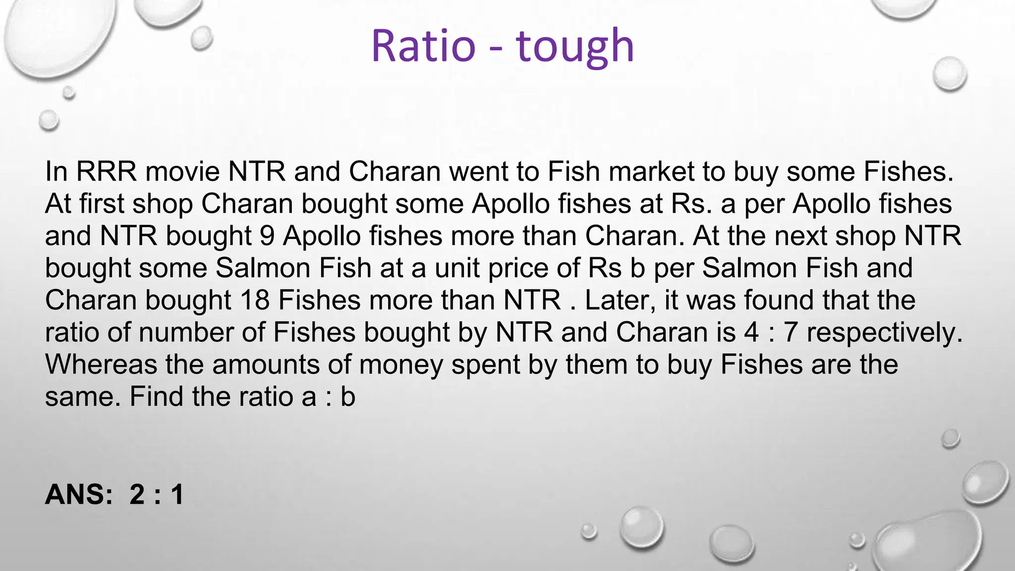 In RRR movie NTR and Charan went to Fish market to buy some Fishes.
At first shop Charan bought some Apollo fishes at Rs. a per Apollo fishes
and NTR bought 9 Apollo fishes more than Charan. At the next shop NTR
bought some Salmon Fish at a unit price of Rs b per Salmon Fish and
Charan bought 18 Fishes more than NTR . Later, it was found that the
ratio of number of Fishes bought by NTR and Charan is 4 : 7 respectively.
Whereas the amounts of money spent by them to buy Fishes are the
same. Find the ratio a : b
ANS: 2 : 1
Ratio - tough
 