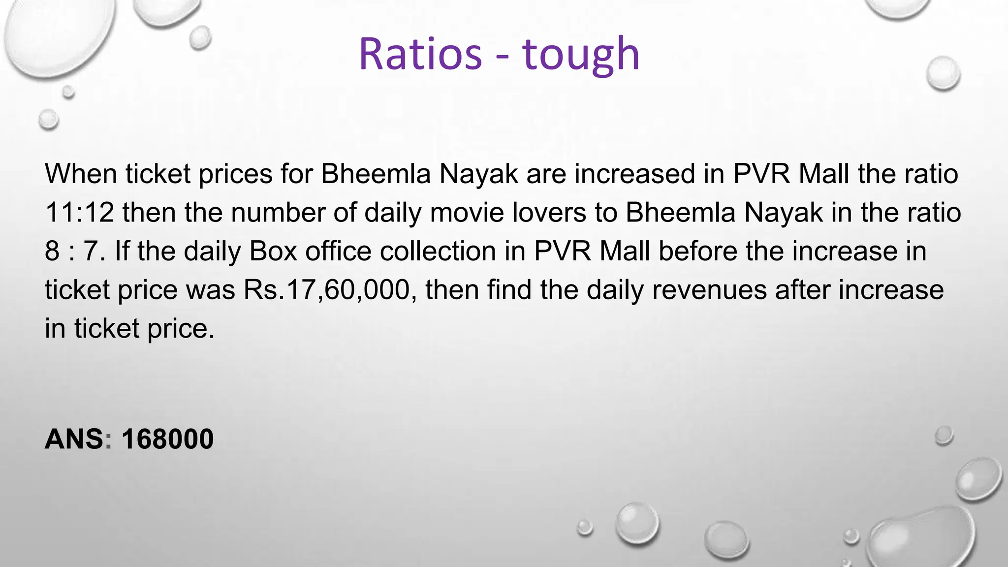 When ticket prices for Bheemla Nayak are increased in PVR Mall the ratio
11:12 then the number of daily movie lovers to Bheemla Nayak in the ratio
8 : 7. If the daily Box office collection in PVR Mall before the increase in
ticket price was Rs.17,60,000, then find the daily revenues after increase
in ticket price.
ANS: 168000
Ratios - tough
 