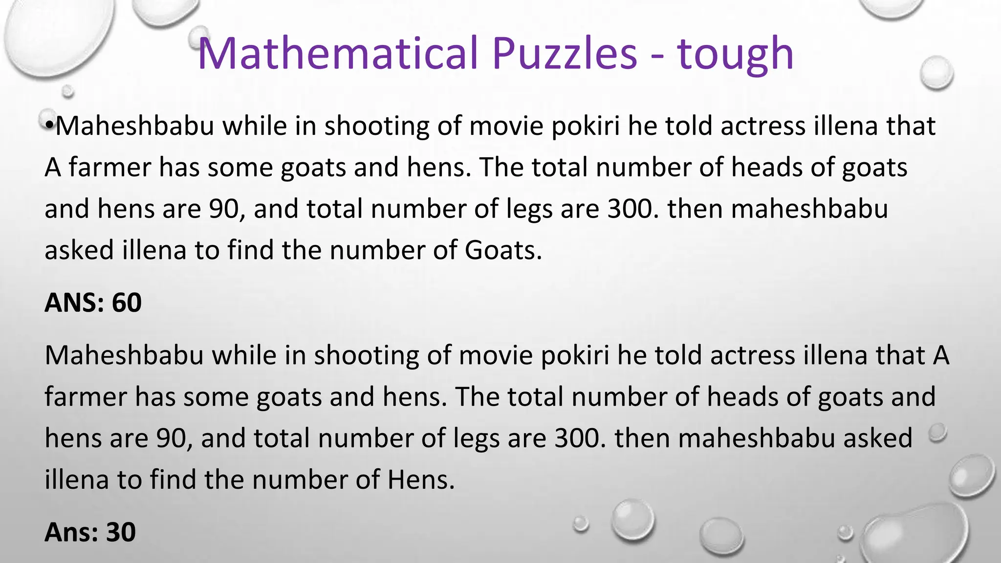 •Maheshbabu while in shooting of movie pokiri he told actress illena that
A farmer has some goats and hens. The total number of heads of goats
and hens are 90, and total number of legs are 300. then maheshbabu
asked illena to find the number of Goats.
ANS: 60
Maheshbabu while in shooting of movie pokiri he told actress illena that A
farmer has some goats and hens. The total number of heads of goats and
hens are 90, and total number of legs are 300. then maheshbabu asked
illena to find the number of Hens.
Ans: 30
Mathematical Puzzles - tough
 