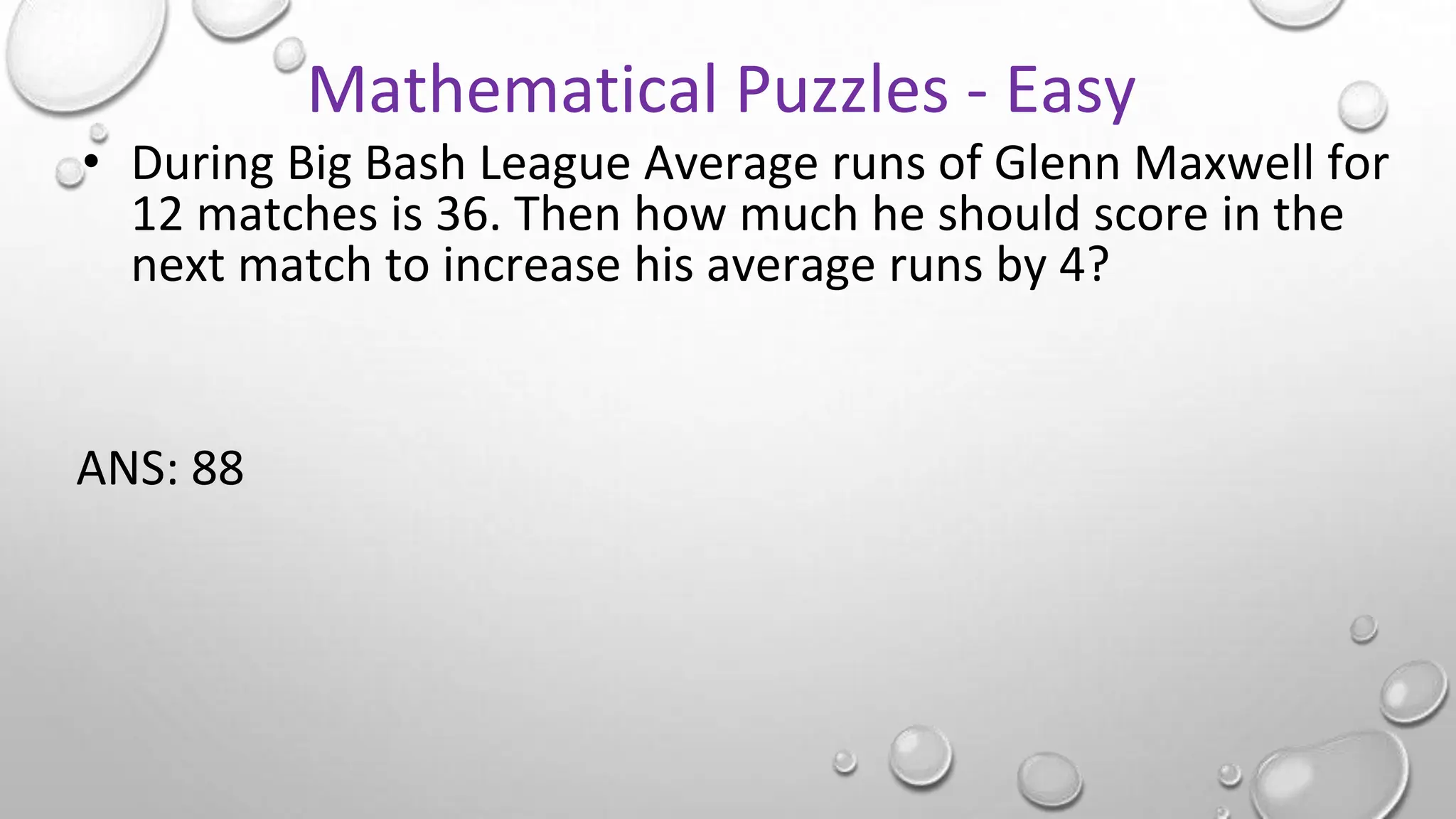 • During Big Bash League Average runs of Glenn Maxwell for
12 matches is 36. Then how much he should score in the
next match to increase his average runs by 4?
ANS: 88
Mathematical Puzzles - Easy
 