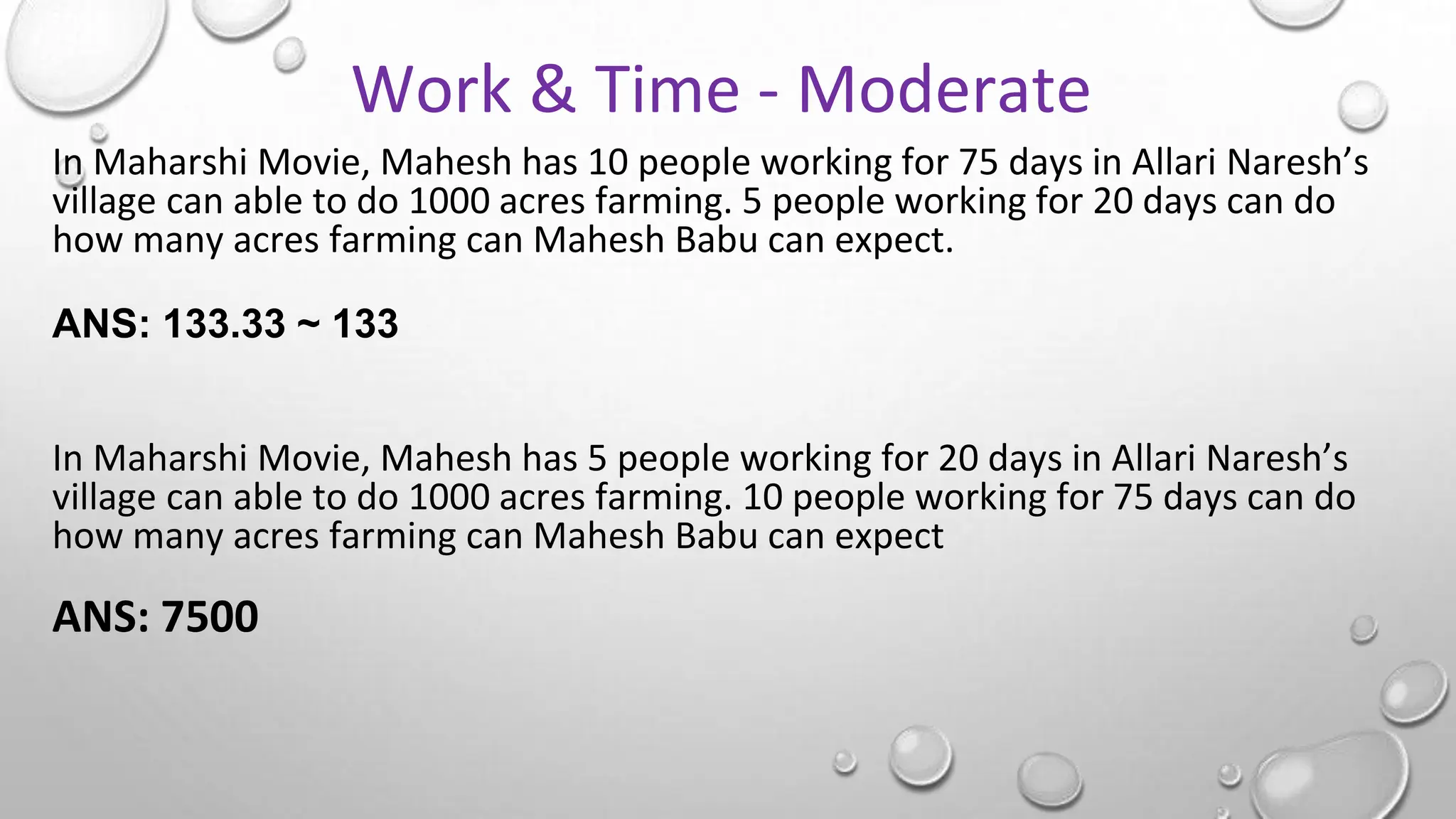 In Maharshi Movie, Mahesh has 10 people working for 75 days in Allari Naresh’s
village can able to do 1000 acres farming. 5 people working for 20 days can do
how many acres farming can Mahesh Babu can expect.
ANS: 133.33 ~ 133
In Maharshi Movie, Mahesh has 5 people working for 20 days in Allari Naresh’s
village can able to do 1000 acres farming. 10 people working for 75 days can do
how many acres farming can Mahesh Babu can expect
ANS: 7500
Work & Time - Moderate
 