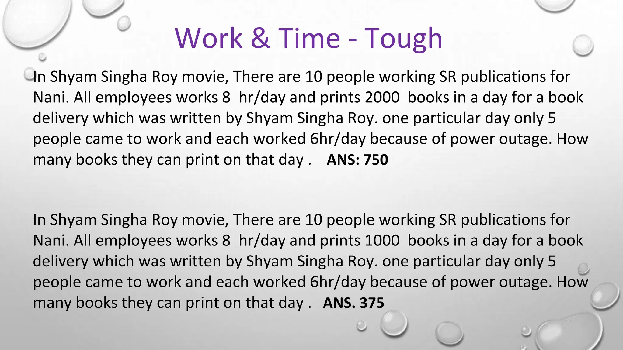 In Shyam Singha Roy movie, There are 10 people working SR publications for
Nani. All employees works 8 hr/day and prints 2000 books in a day for a book
delivery which was written by Shyam Singha Roy. one particular day only 5
people came to work and each worked 6hr/day because of power outage. How
many books they can print on that day . ANS: 750
In Shyam Singha Roy movie, There are 10 people working SR publications for
Nani. All employees works 8 hr/day and prints 1000 books in a day for a book
delivery which was written by Shyam Singha Roy. one particular day only 5
people came to work and each worked 6hr/day because of power outage. How
many books they can print on that day . ANS. 375
Work & Time - Tough
 