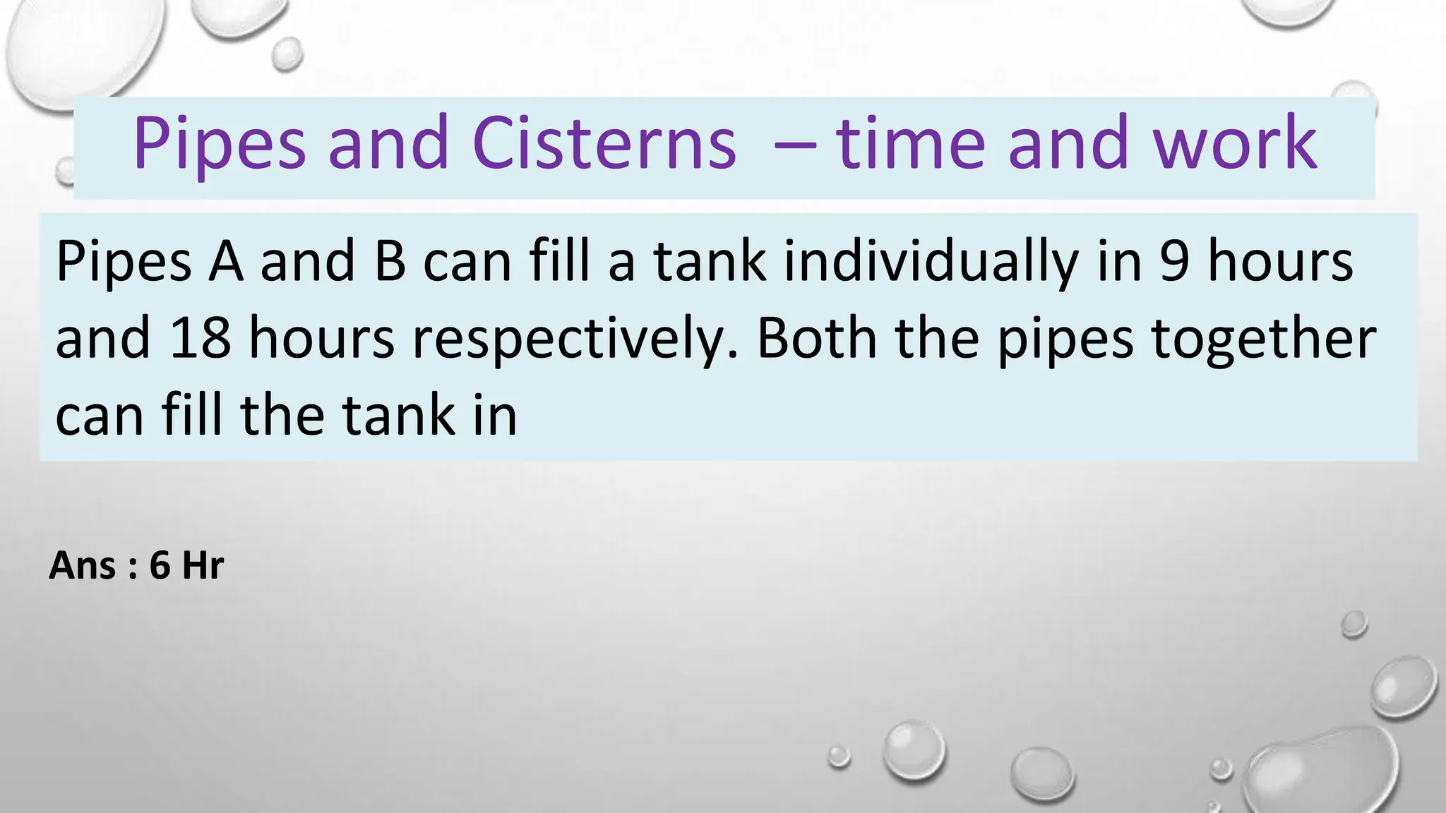 Pipes A and B can fill a tank individually in 9 hours
and 18 hours respectively. Both the pipes together
can fill the tank in
Pipes and Cisterns – time and work
Ans : 6 Hr
 