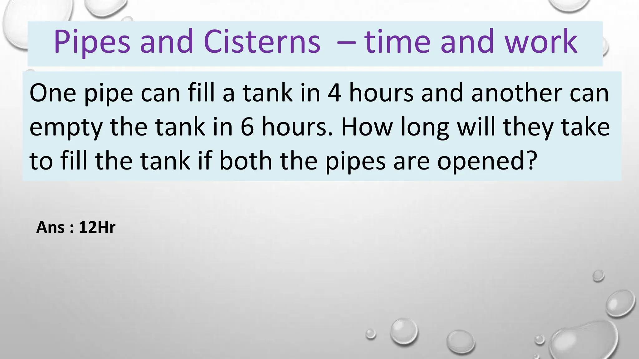 One pipe can fill a tank in 4 hours and another can
empty the tank in 6 hours. How long will they take
to fill the tank if both the pipes are opened?
Pipes and Cisterns – time and work
Ans : 12Hr
 
