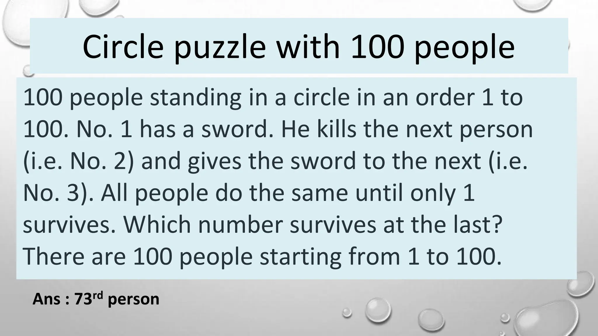 100 people standing in a circle in an order 1 to
100. No. 1 has a sword. He kills the next person
(i.e. No. 2) and gives the sword to the next (i.e.
No. 3). All people do the same until only 1
survives. Which number survives at the last?
There are 100 people starting from 1 to 100.
Ans : 73rd person
Circle puzzle with 100 people
 