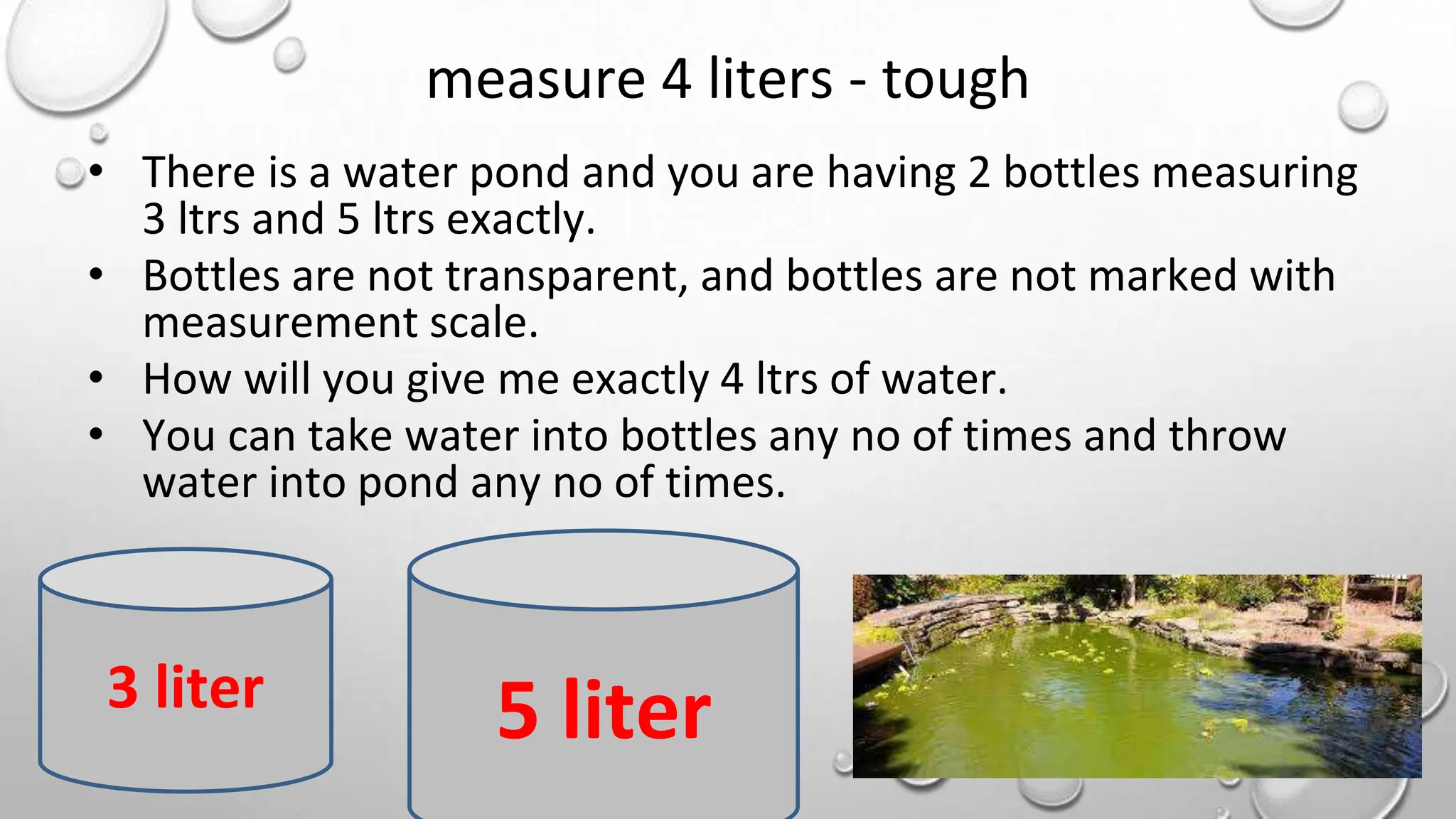 measure 4 liters - tough
• There is a water pond and you are having 2 bottles measuring
3 ltrs and 5 ltrs exactly.
• Bottles are not transparent, and bottles are not marked with
measurement scale.
• How will you give me exactly 4 ltrs of water.
• You can take water into bottles any no of times and throw
water into pond any no of times.
3 liter 5 liter
 