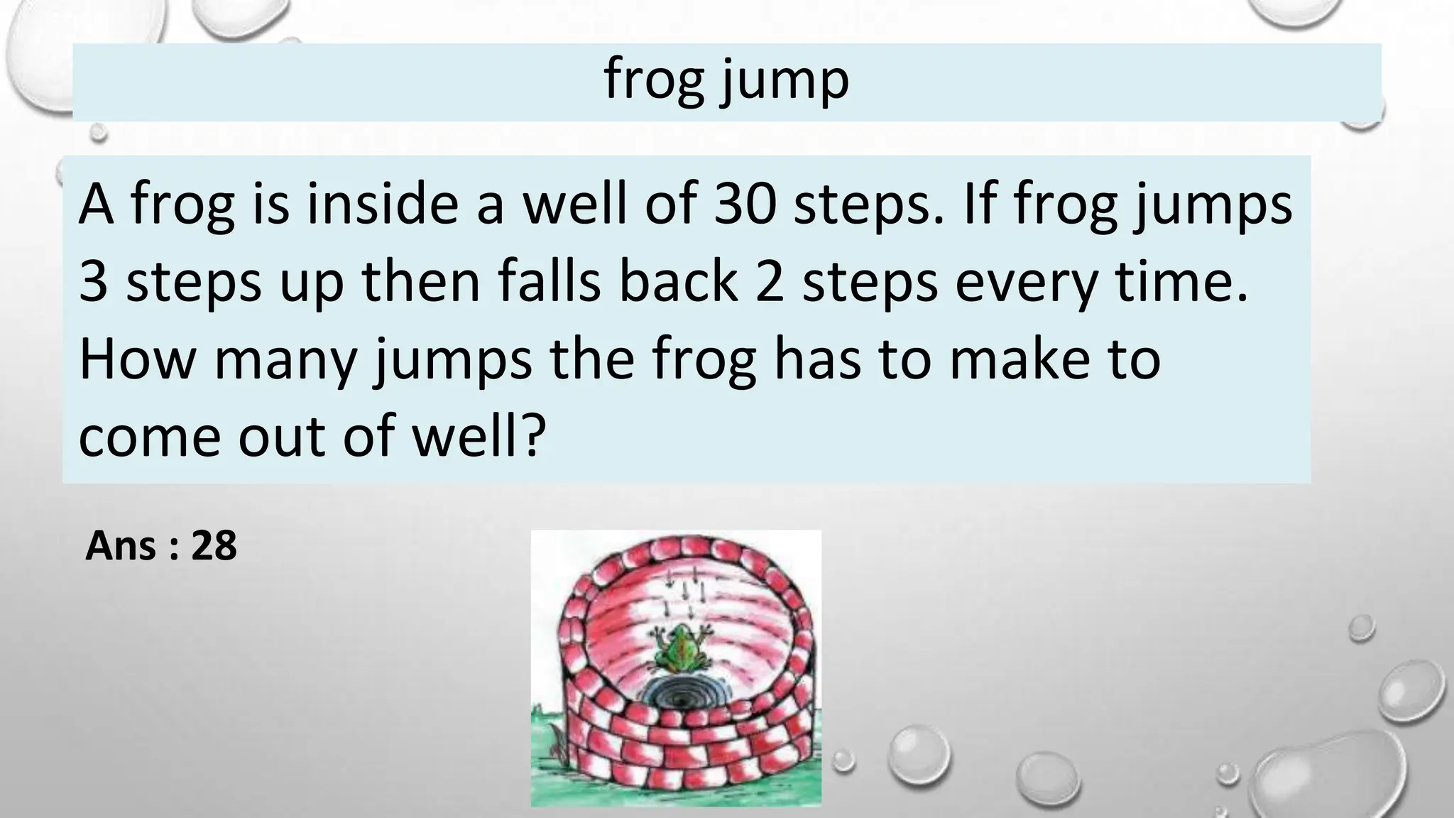 frog jump
A frog is inside a well of 30 steps. If frog jumps
3 steps up then falls back 2 steps every time.
How many jumps the frog has to make to
come out of well?
Ans : 28
 