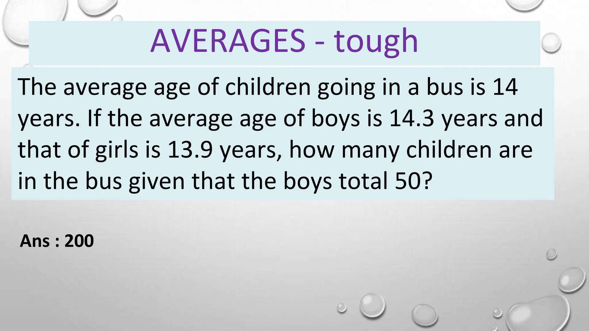 The average age of children going in a bus is 14
years. If the average age of boys is 14.3 years and
that of girls is 13.9 years, how many children are
in the bus given that the boys total 50?
Ans : 200
AVERAGES - tough
 