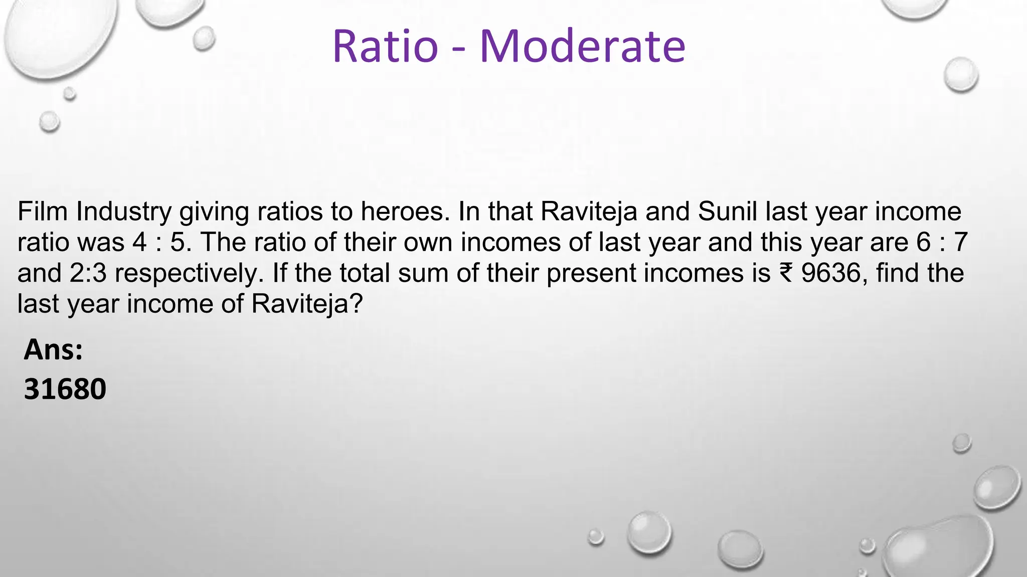 Film Industry giving ratios to heroes. In that Raviteja and Sunil last year income
ratio was 4 : 5. The ratio of their own incomes of last year and this year are 6 : 7
and 2:3 respectively. If the total sum of their present incomes is ₹ 9636, find the
last year income of Raviteja?
Ans:
31680
Ratio - Moderate
 