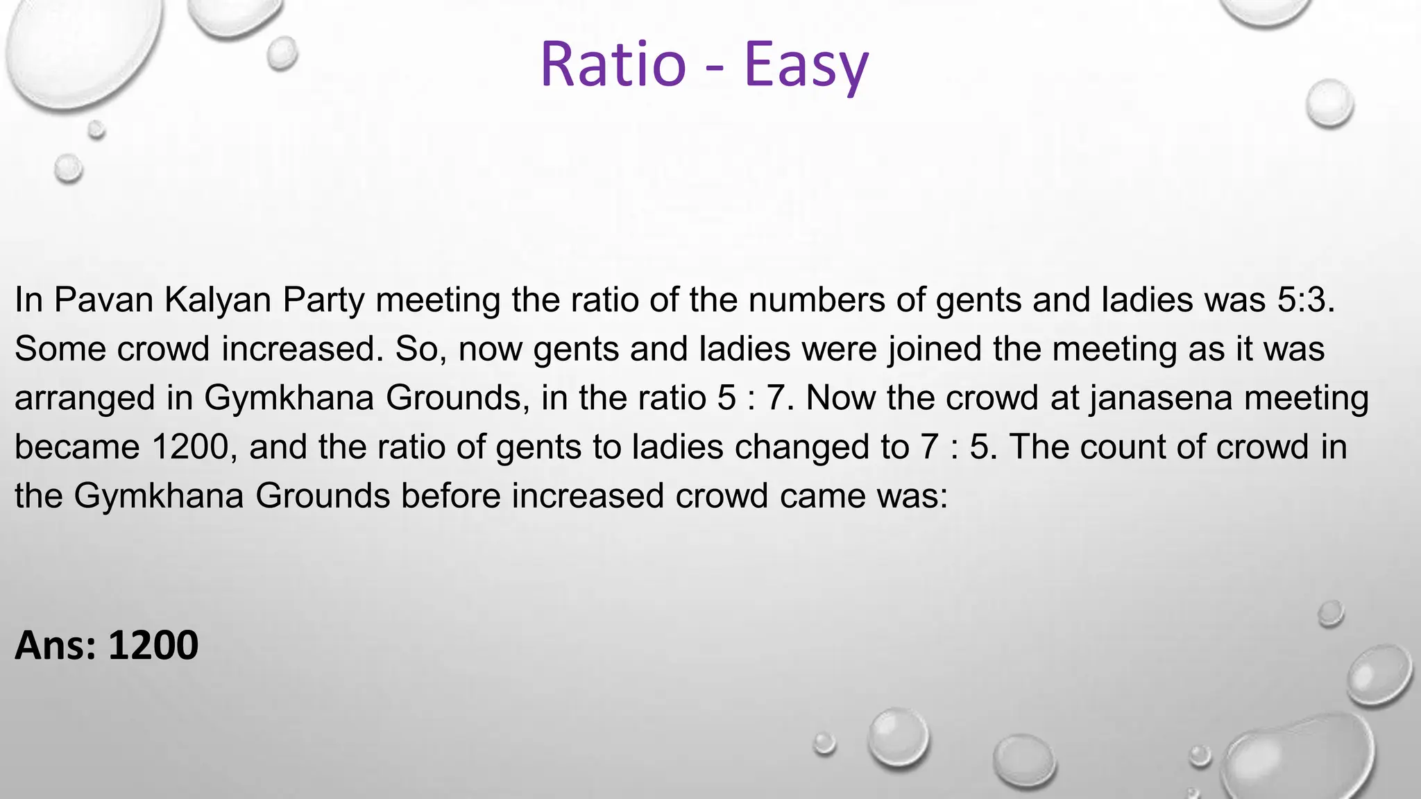 In Pavan Kalyan Party meeting the ratio of the numbers of gents and ladies was 5:3.
Some crowd increased. So, now gents and ladies were joined the meeting as it was
arranged in Gymkhana Grounds, in the ratio 5 : 7. Now the crowd at janasena meeting
became 1200, and the ratio of gents to ladies changed to 7 : 5. The count of crowd in
the Gymkhana Grounds before increased crowd came was:
Ans: 1200
Ratio - Easy
 
