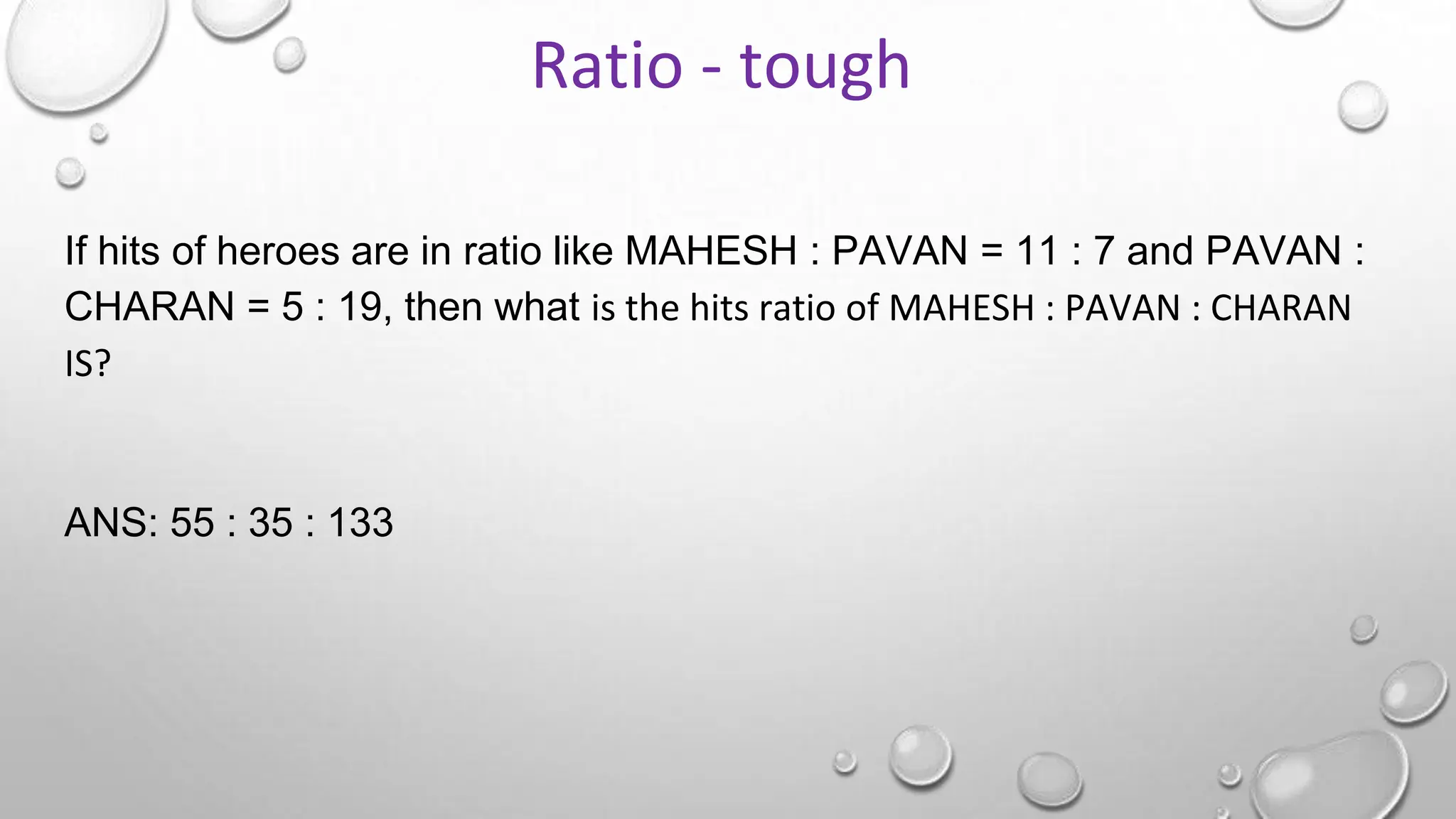 If hits of heroes are in ratio like MAHESH : PAVAN = 11 : 7 and PAVAN :
CHARAN = 5 : 19, then what is the hits ratio of MAHESH : PAVAN : CHARAN
IS?
ANS: 55 : 35 : 133
Ratio - tough
 
