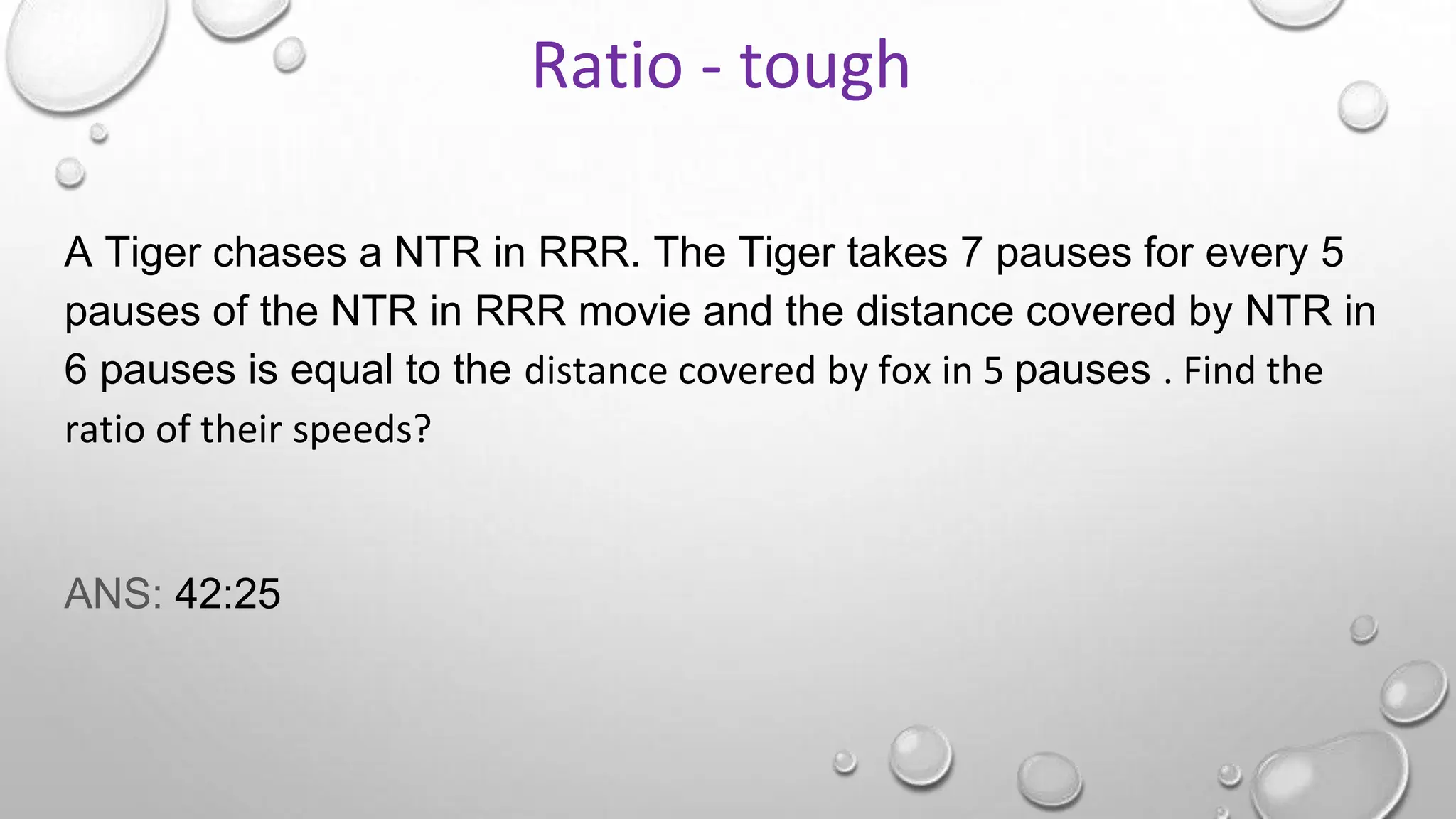 A Tiger chases a NTR in RRR. The Tiger takes 7 pauses for every 5
pauses of the NTR in RRR movie and the distance covered by NTR in
6 pauses is equal to the distance covered by fox in 5 pauses . Find the
ratio of their speeds?
ANS: 42:25
Ratio - tough
 