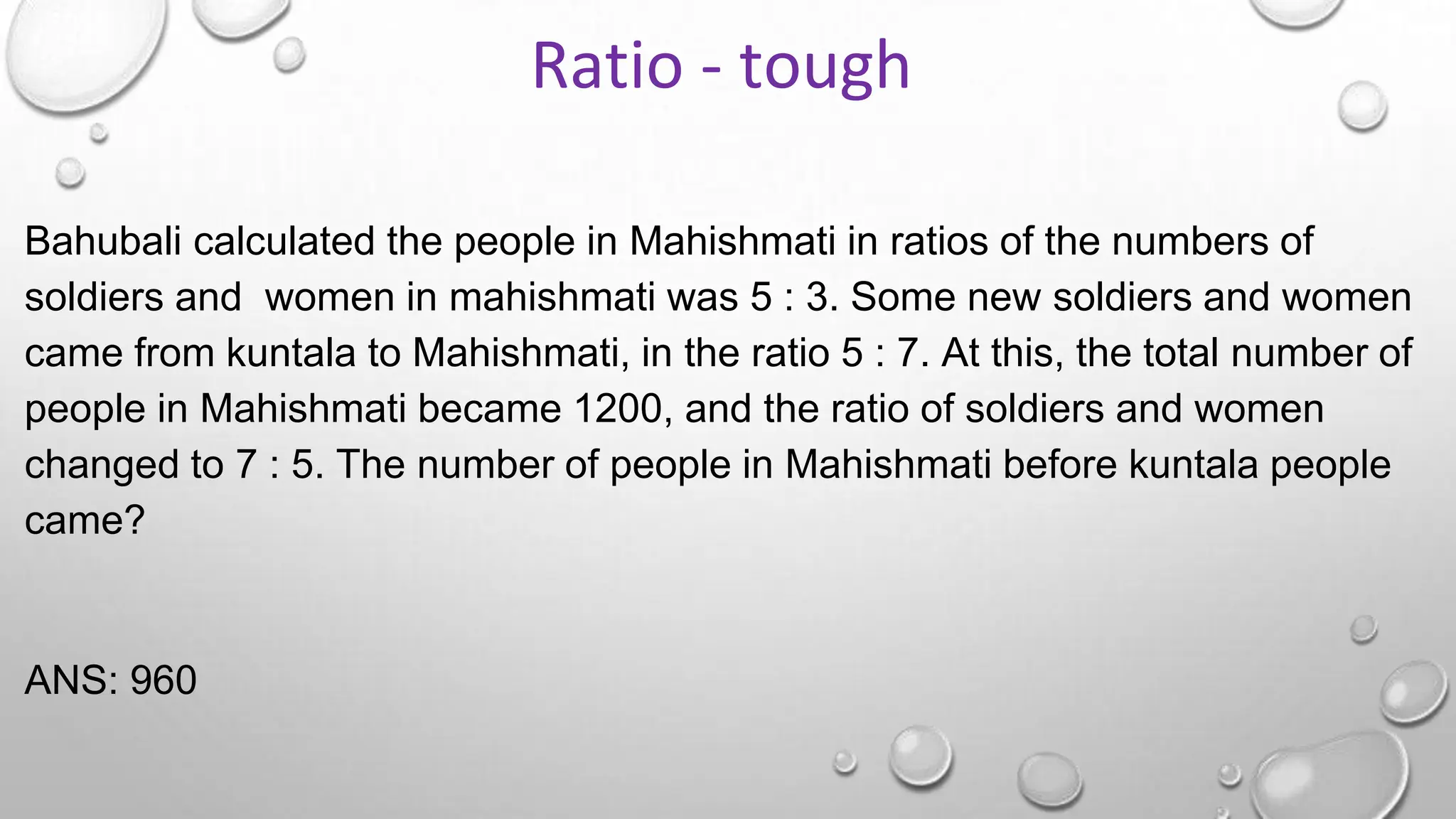 Bahubali calculated the people in Mahishmati in ratios of the numbers of
soldiers and women in mahishmati was 5 : 3. Some new soldiers and women
came from kuntala to Mahishmati, in the ratio 5 : 7. At this, the total number of
people in Mahishmati became 1200, and the ratio of soldiers and women
changed to 7 : 5. The number of people in Mahishmati before kuntala people
came?
ANS: 960
Ratio - tough
 