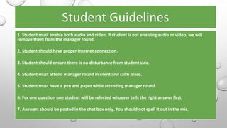 Student Guidelines
1. Student must enable both audio and video. If student is not enabling audio or video, we will
remove them from the manager round.
2. Student should have proper internet connection.
3. Student should ensure there is no disturbance from student side.
4. Student must attend manager round in silent and calm place.
5. Student must have a pen and paper while attending manager round.
6. For one question one student will be selected whoever tells the right answer first.
7. Answers should be posted in the chat box only. You should not spell it out in the mic.
 
