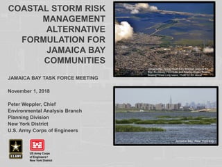 COASTAL STORM RISK
MANAGEMENT
ALTERNATIVE
FORMULATION FOR
JAMAICA BAY
COMMUNITIES
JAMAICA BAY TASK FORCE MEETING
November 1, 2018
Peter Weppler, Chief
Environmental Analysis Branch
Planning Division
New York District
U.S. Army Corps of Engineers
Jamaica Bay, facing South from Brooklyn towards the
Bay, Rockaway Peninsula, and Atlantic Ocean. Source:
Boating Times Long Island, Photo by Jim Mobel
Jamaica Bay, New York City
 