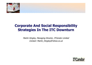 Corporate And Social Responsibility
 Strategies In The ITC Downturn

    Martin Hingley, Managing Director, ITCandor Limited
           Contact: Martin_Hingley@Yahoo.co.uk
 