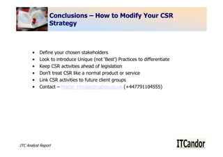 Conclusions – How to Modify Your CSR
                 Strategy



       •   Define your chosen stakeholders
       •   Look to introduce Unique (not ‘Best’) Practices to differentiate
       •   Keep CSR activities ahead of legislation
       •   Don’t treat CSR like a normal product or service
       •   Link CSR activities to future client groups
       •   Contact – Martin_Hingley@yahoo.co.uk (+447791104555)




ITC Analyst Report                                                            10
 