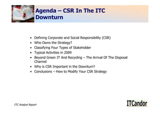 Agenda – CSR In The ITC
                 Downturn


             • Defining Corporate and Social Responsibility (CSR)
             • Who Owns the Strategy?
             • Classifying Four Types of Stakeholder
             • Typical Activities in 2009
             • Beyond Green IT And Recycling – The Arrival Of The Disposal
               Channel
             • Why is CSR Important in the Downturn?
             • Conclusions – How to Modify Your CSR Strategy




ITC Analyst Report                                                           2
 