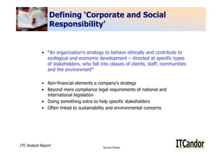 Defining ‘Corporate and Social
                 Responsibility’


             • “An organization’s strategy to behave ethically and contribute to
               ecological and economic development – directed at specific types
               of stakeholders, who fall into classes of clients, staff, communities
               and the environment”

             • Non-financial elements a company’s strategy
             • Beyond mere compliance legal requirements of national and
               international legislation
             • Doing something extra to help specific stakeholders
             • Often linked to sustainability and environmental concerns




ITC Analyst Report                         Source:/Notes:
                                                                                       3
 