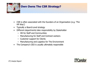 Own Owns The CSR Strategy?




       •   CSR is often associated with the founders of an Organisation (e.g. ‘The
           HP Way’)
       •   Typically a Board-Level strategy
       •   Different departments take responsibility by Stakeholder
            – HR for Staff and Communities
            – Manufacturing for Staff and Contract workers
            – Customer support for Clients
            – Manufacturing and Logistics for The Environment
       •   The Company’s CEO is usually ultimately responsible




ITC Analyst Report                                                                   4
 