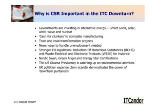 Why is CSR Important in the ITC Downturn?


                 • Governments are investing in alternative energy – Smart Grids, solar,
                   wind, wave and nuclear
                 • ‘Cash for clunkers’ to stimulate manufacturing
                 • Train and road transformation projects
                 • News ways to handle unemployment needed
                 • Stronger EU legislation- Reduction Of Hazardous Substances (ROHS)
                   and Waste Electrical and Electronic Products (WEEE) for instance
                 • Nordic Swan, Green Angel and Energy Star Certifications
                 • The US Obama Presidency is catching up on environmental activities
                 • UK politician expense claim scandal demonstrates the power of
                   ‘downturn puritanism’




ITC Analyst Report                                                                         9
 