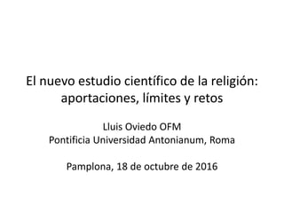 El nuevo estudio científico de la religión:
aportaciones, límites y retos
Lluis Oviedo OFM
Pontificia Universidad Antonianum, Roma
Pamplona, 18 de octubre de 2016
 