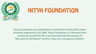 Nitya Foundation was established on dated 25th of May 2012 Under
Societies Registration Act 1860. Nitya Foundation is a National level
society having 80G & 12A. It was founded with the passion of
“Devotion to the Nation“ and the vision of a “prosperous Nation”.
 