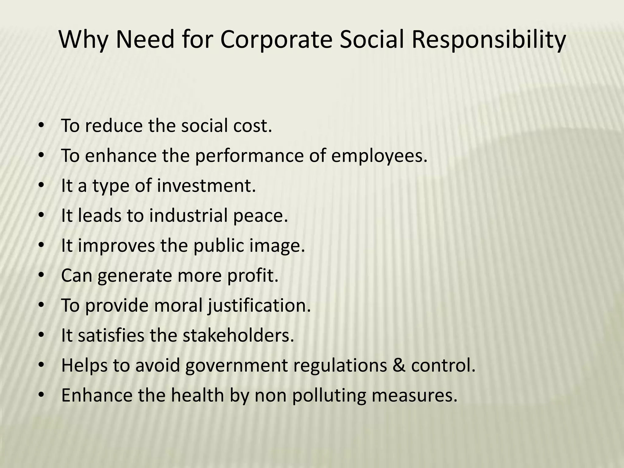 • To reduce the social cost.
• To enhance the performance of employees.
• It a type of investment.
• It leads to industrial peace.
• It improves the public image.
• Can generate more profit.
• To provide moral justification.
• It satisfies the stakeholders.
• Helps to avoid government regulations & control.
• Enhance the health by non polluting measures.
Why Need for Corporate Social Responsibility
 