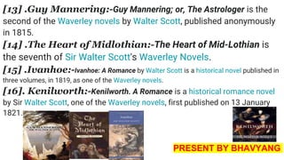 [13] .Guy Mannering:-Guy Mannering; or, The Astrologer is the
second of the Waverley novels by Walter Scott, published anonymously
in 1815.
[14] .The Heart of Midlothian:-The Heart of Mid-Lothian is
the seventh of Sir Walter Scott's Waverley Novels.
[15] .Ivanhoe:-Ivanhoe: A Romance by Walter Scott is a historical novel published in
three volumes, in 1819, as one of the Waverley novels.
[16]. Kenilworth:-Kenilworth. A Romance is a historical romance novel
by Sir Walter Scott, one of the Waverley novels, first published on 13 January
1821.
PRESENT BY BHAVYANG
 