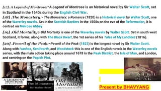 [17]. A Legend of Montrose:-A Legend of Montrose is an historical novel by Sir Walter Scott, set
in Scotland in the 1640s during the English Civil War.
[18] .The Monastery:- The Monastery: a Romance (1820) is a historical novel by Walter Scott, one
of the Waverley novels. Set in the Scottish Borders in the 1550s on the eve of the Reformation, it is
centred on Melrose Abbey
[19] .Old Mortality:-Old Mortality is one of the Waverley novels by Walter Scott. Set in south west
Scotland, it forms, along with The Black Dwarf, the 1st series of his Tales of My Landlord (1816).
[20] .Peveril of the Peak:-Peveril of the Peak (1823) is the longest novel by Sir Walter Scott.
Along with Ivanhoe, Kenilworth, and Woodstock this is one of the English novels in the Waverley novels
series, with the main action taking place around 1678 in the Peak District, the Isle of Man, and London,
and centring on the Popish Plot.
Present by BHAVYANG
 