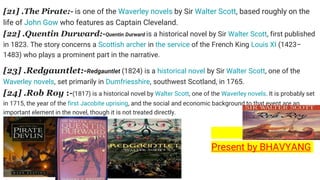 [21] .The Pirate:- is one of the Waverley novels by Sir Walter Scott, based roughly on the
life of John Gow who features as Captain Cleveland.
[22] .Quentin Durward:-Quentin Durward is a historical novel by Sir Walter Scott, first published
in 1823. The story concerns a Scottish archer in the service of the French King Louis XI (1423–
1483) who plays a prominent part in the narrative.
[23] .Redgauntlet:-Redgauntlet (1824) is a historical novel by Sir Walter Scott, one of the
Waverley novels, set primarily in Dumfriesshire, southwest Scotland, in 1765.
[24] .Rob Roy :-(1817) is a historical novel by Walter Scott, one of the Waverley novels. It is probably set
in 1715, the year of the first Jacobite uprising, and the social and economic background to that event are an
important element in the novel, though it is not treated directly.
Present by BHAVYANG
 