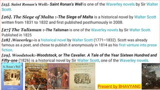 [25]. Saint Ronan's Well:- Saint Ronan's Well is one of the Waverley novels by Sir Walter
Scott.
[26]. The Siege of Malta :-The Siege of Malta is a historical novel by Walter Scott
written from 1831 to 1832 and first published posthumously in 2008.
[27] The Talisman :-The Talisman is one of the Waverley novels by Sir Walter Scott.
Published in 1825
[28] .Waverley:-is a historical novel by Walter Scott (1771–1832). Scott was already
famous as a poet, and chose to publish it anonymously in 1814 as his first venture into prose
fiction.
[29]. Woodstock:-Woodstock, or The Cavalier. A Tale of the Year Sixteen Hundred and
Fifty-one (1826) is a historical novel by Sir Walter Scott, one of the Waverley novels.
Present by BHAVYANG
 