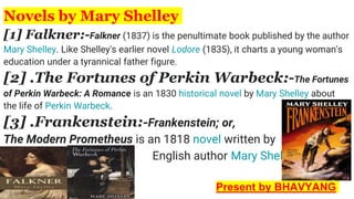 Novels by Mary Shelley
[1] Falkner:-Falkner (1837) is the penultimate book published by the author
Mary Shelley. Like Shelley's earlier novel Lodore (1835), it charts a young woman's
education under a tyrannical father figure.
[2] .The Fortunes of Perkin Warbeck:-The Fortunes
of Perkin Warbeck: A Romance is an 1830 historical novel by Mary Shelley about
the life of Perkin Warbeck.
[3] .Frankenstein:-Frankenstein; or,
The Modern Prometheus is an 1818 novel written by
, , English author Mary Shelley.
Present by BHAVYANG
 