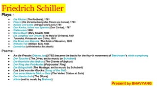 Friedrich Schiller
Plays:-
● Die Räuber (The Robbers), 1781
● Fiesco (Die Verschwörung des Fiesco zu Genua), 1783
● Kabale und Liebe (Intrigue and Love),1784
● Don Karlos, Infant von Spanien (Don Carlos), 1787
● Wallenstein,1800
● Maria Stuart (Mary Stuart), 1800
● Die Jungfrau von Orleans (The Maid of Orleans), 1801
● Turandot, Prinzessin von China, 1801
● Die Braut von Messina (The Bride of Messina), 1803
● Wilhelm Tell (William Tell), 1804
● Demetrius (unfinished at his death)
Poems:-
● An die Freude (Ode to Joy)(1785) became the basis for the fourth movement of Beethoven's ninth symphony
● Der Taucher (The Diver; set to music by Schubert)
● Die Kraniche des Ibykus (The Cranes of Ibykus)
● Der Ring des Polykrates (Polycrates' Ring)
● Die Bürgschaft (The Hostage; set to music by Schubert)
● Das Lied von der Glocke (Song of the Bell)
● Das verschleierte Bild zu Sais (The Veiled Statue at Sais)
● Der Handschuh (The Glove)
● Nänie (set to music by Brahms)
Present by BHAVYANG
 