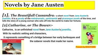 Novels by Jane Austen
[1]. The Beautifull Cassandra:- a short novel from Jane Austen's
juvenilia. It is a parody of the melodramatic, sentimental and picaresque novels of the time, and
tells the story of a young woman who sets off into the world to make her fortune.
[2].Catharine, or The Bower:-
Catharine, is an unfinished novel from Jane Austen's juvenilia.
With its realistic setting and characters,
it represents something of a bridge between her early burlesques and
the soberer novels that made her name.
Present by BHAVYANG
 