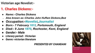 Victorian age Novelist:-
1. Charles Dickens:-
● Name:- Charles Dickens
● Also known as:-Charles John Huffam Dickens,Boz
● Occupation:-Novelist,Journalist
● Born:- 7 February 1812, Portsmouth, England
● Died:- 9 June 1870, Rochester, Kent, England
● Gender:- Male
● Literary period:- Victorian
● Genre:-victorian literature
PRESENTED BY CHANDANI
 