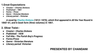 1.Great Expectations
● Creator :- Charles Dickens
● Published :- 1861
● Forms :- Prose
● Genre :- Victorian literature
● Literary period :- Victorian
A novel by Charles Dickens (1812–1870), which first appeared in All the Year Round in
1860–61, and in book form (three volumes) in 1861.
2. Oliver Twist:-
● Creator:- Charles Dickens
● Published:- 1838
● Full title:- The Parish Boy's Progress
● Forms:Prose
● Genre:- Victorian literature
● Literary period: Victorian
PRESENTED BY CHANDANI
 