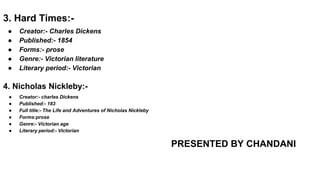 3. Hard Times:-
● Creator:- Charles Dickens
● Published:- 1854
● Forms:- prose
● Genre:- Victorian literature
● Literary period:- Victorian
4. Nicholas Nickleby:-
● Creator:- charles Dickens
● Published:- 183
● Full title:- The Life and Adventures of Nicholas Nickleby
● Forms:prose
● Genre:- Victorian age
● Literary period:- Victorian
PRESENTED BY CHANDANI
 