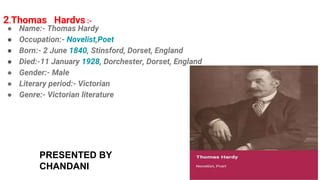2.Thomas Hardys :-
● Name:- Thomas Hardy
● Occupation:- Novelist,Poet
● Born:- 2 June 1840, Stinsford, Dorset, England
● Died:-11 January 1928, Dorchester, Dorset, England
● Gender:- Male
● Literary period:- Victorian
● Genre:- Victorian literature
PRESENTED BY
CHANDANI
 