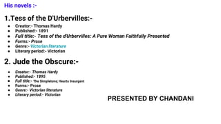 His novels :-
1.Tess of the D'Urbervilles:-
● Creator:- Thomas Hardy
● Published:- 1891
● Full title:- Tess of the d'Urbervilles: A Pure Woman Faithfully Presented
● Forms:- Prose
● Genre:- Victorian literature
● Literary period:- Victorian
2. Jude the Obscure:-
● Creator:- Thomas Hardy
● Published:- 1895
● Full title:- The Simpletons; Hearts Insurgent
● Forms:- Prose
● Genre:- Victorian literature
● Literary period:- Victorian
PRESENTED BY CHANDANI
 