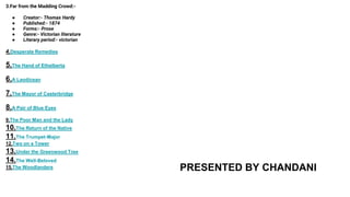3.Far from the Madding Crowd:-
● Creator:- Thomas Hardy
● Published:- 1874
● Forms:- Prose
● Genre:- Victorian literature
● Literary period:- victorian
4.Desperate Remedies
5.The Hand of Ethelberta
6.A Laodicean
7.The Mayor of Casterbridge
8.A Pair of Blue Eyes
9.The Poor Man and the Lady
10.The Return of the Native
11.The Trumpet-Major
12.Two on a Tower
13.Under the Greenwood Tree
14.The Well-Beloved
15.The Woodlanders PRESENTED BY CHANDANI
 
