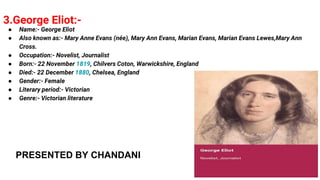 3.George Eliot:-
● Name:- George Eliot
● Also known as:- Mary Anne Evans (née), Mary Ann Evans, Marian Evans, Marian Evans Lewes,Mary Ann
Cross.
● Occupation:- Novelist, Journalist
● Born:- 22 November 1819, Chilvers Coton, Warwickshire, England
● Died:- 22 December 1880, Chelsea, England
● Gender:- Female
● Literary period:- Victorian
● Genre:- Victorian literature
PRESENTED BY CHANDANI
 