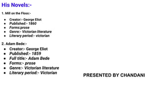His Novels:-
1. Mill on the Floss:-
● Creator:- George Eliot
● Published:- 1860
● Forms:prose
● Genre:- Victorian literature
● Literary period:- victorian
2. Adam Bede:-
● Creator:- George Eliot
● Published:- 1859
● Full title:- Adam Bede
● Forms:- prose
● Genre:- Victorian literature
● Literary period:- Victorian
PRESENTED BY CHANDANI
 