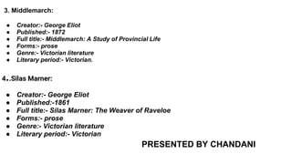 3. Middlemarch:
● Creator:- George Eliot
● Published:- 1872
● Full title:- Middlemarch: A Study of Provincial Life
● Forms:- prose
● Genre:- Victorian literature
● Literary period:- Victorian.
4..Silas Marner:
● Creator:- George Eliot
● Published:-1861
● Full title:- Silas Marner: The Weaver of Raveloe
● Forms:- prose
● Genre:- Victorian literature
● Literary period:- Victorian
PRESENTED BY CHANDANI
 